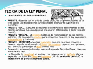 TEORIA DE LA LEY PENAL
 LAS FUENTES DEL DERECHO PENAL:
 FUENTE.- Resulta ser "el sitio de donde brota, de las profundidades de la
vida social, las disposiciones jurídicas hasta alcanzar la superficie del
Derecho".
 FUENTE REAL.- Conjunto de razones determinantes del contenido de las
normas jurídicas. (Las causas que impulsaron al legislador a darle vida a la
norma).
 FUENTE FORMAL.- El proceso histórico de manifestación de las normas
jurídicas. (Se trata de los medios para conocer el derecho, la ley, costumbre,
jurisprudencia y doctrina).
 FUENTE HISTORICA.- Medios materiales que nos permiten conocer el
derecho vigente en el pasado. (Libros, documentos, papiros, inscripciones,
etc., siempre que tengan el texto de una ley).
 En nuestro sistema de derecho, solo es fuente del Derecho Penal, directa e
inmediata la Ley.
 La Garantía de Legalidad se instituyo por primera vez en la Carta Magna,
expedida por Juan Sin Tierra en Inglaterra (1215), en donde prohibió la
imposición de penas sin previo juicio.
 
