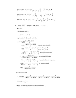 ( a ) x = 3 mT = f ‘ ( 1 ) =
1
5
)1(
5
)21(
5
22
−
=
−
−
=
−
−
mT = – 5
( b ) x = 0 mT = f ‘ ( 0 ) =
4
5
)2(
5
)20(
5
22
−
=
−
−
=
−
−
mT = –
4
5
( c ) x = – 1 mT = f ‘ ( – 2 ) =
9
5
)3(
5
)21(
5
22
−
=
−
−
=
−−
−
mT = –
9
5
4. f ( x ) = 3x + ; ( a ) x = 1 , ( b ) x = 0 , ( c ) x = – 2
Solución:
* Se obtiene )hx(f +
3hx)hx(f ++=+
* Aplicando en la fórmula de definición:
3x3hx
1
Lím
hlasnsimplificaSe
)3x3hx(h
h
Lím
opuestososmintércancelanSe
)3x3hx(h
3x3hx
Lím
paréntesisrimensupSe
)3x3hx(h
)3x(3hx
Lím
radicalesrimensupSe
)3x3hx(h
)3x()3hx(
Lím
3x3hx
3x3hx
.
h
3x3hx
Lím
aciónracionalizaplicaSe
h
3x3hx
Lím
h
)x(f)hx(f
Lím)x('f
0h
0h
0h
0h
22
0h
0h
0h
0h
++++
=
++++
=
++++
−−++
=
++++
+−++
=
++++
+−++
=
++++
+++++−++
=
+−++
=
−+
=
→
→
→
→
→
→
→
→
* Evaluando el límite.
3x2
1
)x('f
+
=
+++
=
++++
=
++++
=
→ 3x3x
1
3x30x
1
3x3hx
1
Lím)x('f
0h
* Ahora, se va a calcular cada una de las pendientes.
 