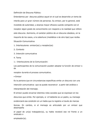 Definición de Discurso Público:<br />Entendemos por  discurso público aquel en el cual se desarrolla un tema de <br />interés para un gran número de personas. Su emisor, por lo general, está <br />investido de autoridad, y alcanza mayor eficacia cuando comparte con el <br />receptor algún grado de conocimiento con respecto a la realidad que refiere <br />este discurso. Asimismo, el carácter público de un discurso obedece, en la <br />mayoría de los casos, a la cobertura (mediática o de otro tipo) que reciba. <br />Situación Comunicativa  <br />1. Interlocutores: emisor(es) y receptor(es) <br />2. Contexto <br />3. Intención comunicativa <br />4. Tema  <br />1.- Interlocutores de la Comunicación: <br />Los participantes de la comunicación pueden adoptar la función de emisor o de <br />receptor durante el proceso comunicativo.  <br />• Emisor <br />Es la persona que en circunstancias específicas emite un discurso con una <br />intención comunicativa  que se puede reconstruir  a partir del análisis e <br />interpretación del mensaje.  <br />El emisor puede encarnar distintos roles sociales que se expresan en los <br />discursos que emite. Por ejemplo, si  el hablante es un padre, su mensaje <br />evidenciará esa condición en un habla que la registra a través de marcas <br />léxicas. En cambio, si el mensaje es articulado por un emisor que desempeña <br />el papel de un(a) trabajador(a), su habla revelará ese rol frente a un sindicato o <br />empleador(a). <br />  <br />• Receptor o Destinatario  <br />El receptor es la persona a quien va dirigido el mensaje y, por ello, es el factor <br />que orienta la intención comunicativa  del emisor; en efecto, este último <br />organiza su discurso de acuerdo con las características de su destinatario, al <br />que modeliza.  El receptor también adopta diversos roles sociales. La diferencia es que estos <br />roles son asignados por el emisor. Este último necesita identificar las probables <br />características de su destinatario para que su mensaje alcance efectividad. Sin <br />duda, una de las más importantes es el papel social que el emisor le asigna al <br />receptor, pues en éste descansa el veredicto sobre el asunto o materia pública <br />tratada. Ésta puede asumir tres modalidades: judicial, deliberativa o epidíctica <br />(vituperio o alabanza).  <br />En la primera (judicial), la materia discursiva aparece sancionada por el emisor, <br />quien la comunica a los jueces en un marco legal, quienes deben decidir sobre <br />la pertinencia o no pertinencia de la defensa o acusación. La segunda <br />(deliberativa), en cambio, está dirigida a una asamblea  en la medida en que <br />porta una  res pública, esto es, asuntos o materias propias de una comunidad <br />que debe dictaminarlas (actualmente, el rol que desempeña el Senado y la <br />Cámara de Diputados en nuestro país).  Finalmente, el discurso emitido en <br />situación pública puede contener tanto una intención  descalificadota <br />/derogatoria como de alabanza/elogio  que la comunidad debe conocer por su <br />importancia social.  <br />2.- Contexto: <br />Las circunstancias en que se realiza la comunicación aluden al espacio y al <br />tiempo en que el proceso comunicativo se efectúa.  <br />El espacio es el lugar social en  que se produce el fenómeno comunicativo, y <br />que incidirá en las características de este. Así, por ejemplo, la actuación <br />lingüística del emisor en una sala de clases es diferente a la que realiza en una <br />habitación de su casa.  <br />El tiempo en el que se efectúa la comunicación puede ser de dos tipos: <br />simultáneo o diferido. El primero corresponde al momento en que el emisor y el <br />receptor coinciden temporalmente; en cambio, el tiempo diferido aparece <br />cuando el emisor elabora el mensaje en un momento  diferente al de la <br />recepción de éste.  <br />La comunicación diferida en el tiempo es propia de la modalidad escrita, ya que <br />el emisor escribe su texto en un tiempo anterior al momento de la recepción del <br />mensaje. En consecuencia, la alternancia de roles entre los interlocutores es <br />prácticamente imposible. En cambio, en la modalidad oral, los participantes de <br />la comunicación están presentes y, por consiguiente, esta es simultánea y el <br />intercambio de roles se manifiesta de manera espontánea.  <br />Aun cuando se ha afirmado que la modalidad oral facilita el intercambio de <br />roles, hay que señalar que en ciertas situaciones comunicativas orales no <br />existe la posibilidad de intercambiarlos. Un ejemplo de ello es cuando se <br />realiza una conferencia, ya que el conferencista es siempre quien emite el <br />mensaje y la audiencia quien lo escucha.  <br />Con respecto a las circunstancias, podemos afirmar que aunque existen <br />variaciones sociales y culturales en la situación contextual, se supone que <br />algunas características de esta son relevantes frecuentemente, mientras que <br />otras raramente lo son. Esta distinción es importante tenerla presente al <br />momento de enfrentarnos al análisis crítico de cualquier discurso. El género, la <br />edad, la clase social, la educación, la posición social, la filiación étnica y la <br />profesión de los participantes son con frecuencia relevantes. Por otro lado, la altura, el peso, o poseer licencia  de conducir raramente son factores <br />importantes. Lo mismo sucede con los roles sociales: algunos de ellos y las <br />relaciones sociales que estos establecen son por lo general  centrales, como, <br />por ejemplo, ser amigo o enemigo, tener poder o no poseerlo, ser dominante o <br />dominado; otros roles, en cambio, parecen tener un impacto menos sistemático <br />tanto sobre el texto y el habla utilizada como en su comprensión, como, por <br />ejemplo, ser primero o último, ser amante del cine o del teatro, etc. En otras <br />palabras, las propiedades específicas  de los participantes constituyen <br />condiciones contextuales de propiedades  del discurso emitido en situación <br />pública de comunicación.  <br />Los tipos de participantes integran y forman parte del contexto comunicativo: <br />las personas adaptan lo que dicen - cómo lo dicen y cómo interpretan lo que <br />otros dicen - en función de sus roles e identidades sociales, junto a los papeles <br />que adquieren los otros participantes. Por ello, el análisis del contexto debe <br />considerar estos aspectos, pues su interpretación descansa en estos <br />presupuestos.  <br />En definitiva, el estudio del contexto debe incorporar diversas dimensiones del <br />marco de una situación social, tales como el tiempo, el lugar o la posición del <br />hablante, así como algunas otras circunstancias especiales del ambiente físico. <br />Respecto al tiempo, muchos géneros del discurso están ambientados en <br />períodos temporales específicos, como el caso de reuniones, sesiones o <br />clases. En relación al lugar, algunos  participantes están  típicamente en el <br />frente (como los docentes y conferencistas) o situados en una posición más <br />elevada que otros (como los jueces), manifestando esta condición con verbos, <br />pronombres y otras expresiones apropiadas dentro del paradigma lingüístico <br />que constituye el código de la lengua empleada. Por otro lado, las expresiones <br />deícticas de lugar y tiempo (hoy, mañana, aquí, allí, etc.) necesitan estos <br />parámetros contextuales para ser interpretables. Asimismo, el marco <br />comunicativo puede adquirir también una  condición privada o  pública; operar <br />con un registro informal o formal; o asumir un carácter institucional, como en el <br />caso de los discursos que están marcados por el hecho de que se realizan en <br />el hogar o en la oficina, en los tribunales, en el hospital o en el aula. Algunos <br />géneros discursivos solo pueden actualizarse en un ambiente institucional <br />apropiado. Los contextos institucionales presentan, además, la utilería u <br />objetos típicos que pueden ser necesarios para su puesta en escena, tales como <br />uniformes, banderas, mobiliario especial, instrumentos, etc. Las salas de <br />audiencias de los tribunales, las aulas, y los sitios de prensa, entre muchos <br />otros lugares, cuentan con este tipo de objetos.  <br />3.- Intención Comunicativa: <br />La intención comunicativa es el propósito que persigue el hablante con la <br />emisión de su discurso. Esto significa que el emisor, a través de su mensaje, <br />busca producir un efecto en el receptor.  <br />Sin embargo, no siempre el discurso declara explícitamente la intención del <br />emisor. Ello, en tanto muchas veces  los mensajes son indirectos, las <br />circunstancias en que son emitidos no contribuyen a su comprensión y el <br />conocimiento compartido entre emisor  y receptor no es equivalente. Por consiguiente, en algunas ocasiones, la tarea de reconstruir la intención <br />comunicativa del hablante por parte  del receptor se hace extremadamente <br />dificultosa. Para evitar lo anterior, es necesario que el emisor considere todos <br />aquellos aspectos de la situación comunicativa que son relevantes para que el <br />receptor pueda interpretar adecuadamente su intención comunicativa y así <br />lograr una comunicación efectiva.  <br />4.- tema: <br />El tema corresponde al contenido que  se desarrolla en el discurso. La <br />diversidad de temas que se pueden abordar en los discursos es enorme y su <br />selección tiene relación con la intención comunicativa del hablante. En el caso <br />del discurso enunciado en situación pública de comunicación, hay temas que <br />pueden ser de interés para la comunidad; otros, en cambio, son relevantes <br />para un grupo reducido de personas, por lo que estarían clasificados en el <br />ámbito de lo privado.  <br />Situación de Enunciación del Discurso público<br />El emisor está investido de autoridad,  de representatividad  o de competencia <br />ética o cognitiva sobre un tema de interés para la comunidad. Se dirige a un <br />receptor masivo que se motiva por el contenido que desarrollará el emisor. Se <br />entiende que en estos casos existe una relación de jerarquía en que el emisor <br />está por sobre el receptor.  <br />Como se mencionó previamente, el tema o materia de estos discursos es de <br />interés para la comunidad y por ello es necesario que sea emitido. A través de <br />su actualización se informa de contenidos de interés de un grupo social, o se <br />delibera acerca de tópicos  importantes para los destinatarios. De allí que se <br />espera que el receptor tome conciencia sobre aquellas materias que son de su <br />incumbencia.  <br />Finalmente, las circunstancias de enunciación implican una puesta en escena <br />en que el emisor debe considerar tanto los recursos verbales como los no <br />verbales para lograr el efecto que  desea en el receptor. Tanto los recursos <br />verbales como los no verbales se utilizan para enfatizar ciertos aspectos del <br />discurso que, a juicio del emisor, son relevantes. Así, el hablante recurre tanto <br />a su entonación, al tono de su voz, el timbre, etc., como a los gestos faciales y <br />corporales para llamar la atención de sus destinatarios.  <br />Los discursos emitidos en situaciones  públicas no presentan una estructura <br />textual específica y, por consiguiente, pueden evidenciar cualquier estructura <br />(narrativa, expositiva, descriptiva o argumentativa). Por ello, en el siguiente <br />apartado se presentan sintéticamente las cuatro formas básicas. TIPOS DE DISCURSO PÚBLICO:<br />1.- Discurso comunitario:<br />Los discursos comunitarios se emiten  en reuniones de agrupaciones sociales <br />de diferente tipo, por ejemplo: centro de padres y apoderados, sindicatos, <br />centro de alumnos, grupos deportivos, alcaldías, etc.  <br />Generalmente, el emisor es un representante de la agrupación y el receptor es <br />el conjunto de personas que pertenecen a ella. El espacio en que se emite el <br />discurso frecuentemente es la sede de la organización y la finalidad, la mayoría <br />de las veces, es informar sobre temas de interés para ese grupo de personas.  <br />2.-  Discurso político :<br />El discurso político interesa a toda la comunidad, porque trata temas que son <br />significativos para ella.  <br />El emisor de este tipo de discurso es un representante de la política y su <br />receptor puede ser la totalidad de las personas que conforman un país o <br />sujetos que pertenecen a sectores sociales específicos. Generalmente el <br />emisor intenta convencer a los receptores de las ideas que presenta su <br />discurso.  <br />Finalmente, los espacios frecuentes en que se emiten este tipo de discursos <br />son públicos. Algunos ejemplos de estos lugares son: la sede de gobierno, la <br />Cámara de Diputados, el Senado, los medios de comunicación, la vía pública, <br />etc.  <br />3.-  Discurso Religioso:<br />Este discurso aborda temáticas sociales y de actualidad, vinculadas a una <br />determinada plataforma ideológica, de raigambre ética o moral.  <br />El emisor es una persona que detenta una función religiosa y los receptores <br />son generalmente los feligreses. Por medio de estos discursos, el emisor <br />entrega contenidos a sus oyentes, informa sobre tópicos religiosos y da a <br />conocer la postura oficial de la organización a la que pertenece.  <br />Estos discursos se pueden emitir en templos o iglesias, en la vía pública, a <br />través de los medios de comunicación o en textos escritos.  <br />4.- Discurso ceremonial o conmemorativo:<br />El discurso ceremonial, tanto oral como escrito, se emite en situaciones en las <br />cuales se celebra algún hecho importante o se efectúa un homenaje a alguna <br />persona. Se utiliza cuando  se celebra un hecho nacional, en este caso el <br />receptor es la totalidad del país, se lleva a cabo en espacios públicos (como la <br />Moneda o en lugares destinados para este tipo de homenajes), o a través de <br />medios de comunicación de masas; otra modalidad corresponde a las <br />celebraciones familiares o de amigos, donde el emisor es un participante de la <br />reunión, los receptores son los otros integrantes y el espacio es la casa o lugar <br />en que se efectúa el festejo. Definición de Discurso Público:<br />Entendemos por  discurso público aquel en el cual se desarrolla un tema de <br />interés para un gran número de personas. Su emisor, por lo general, está <br />investido de autoridad, y alcanza mayor eficacia cuando comparte con el <br />receptor algún grado de conocimiento con respecto a la realidad que refiere <br />este discurso. Asimismo, el carácter público de un discurso obedece, en la <br />mayoría de los casos, a la cobertura (mediática o de otro tipo) que reciba. <br />                      Interlocutores de la Comunicación: <br />Los participantes de la comunicación pueden adoptar la función de emisor o de <br />receptor durante el proceso comunicativo.  <br />• Emisor <br />Es la persona que en circunstancias específicas emite un discurso con una <br />intención comunicativa  que se puede reconstruir  a partir del análisis e <br />interpretación del mensaje.  <br />El emisor puede encarnar distintos roles sociales que se expresan en los <br />discursos que emite. Por ejemplo, si  el hablante es un padre, su mensaje <br />evidenciará esa condición en un habla que la registra a través de marcas <br />léxicas. En cambio, si el mensaje es articulado por un emisor que desempeña <br />el papel de un(a) trabajador(a), su habla revelará ese rol frente a un sindicato o <br />empleador(a). <br />  <br />• Receptor o Destinatario  <br />El receptor es la persona a quien va dirigido el mensaje y, por ello, es el factor <br />que orienta la intención comunicativa  del emisor; en efecto, este último <br />organiza su discurso de acuerdo con las características de su destinatario, al <br />que modeliza.  El receptor también adopta diversos roles sociales. La diferencia es que estos <br />roles son asignados por el emisor. Este último necesita identificar las probables <br />características de su destinatario para que su mensaje alcance efectividad. Sin <br />duda, una de las más importantes es el papel social que el emisor le asigna al <br />receptor, pues en éste descansa el veredicto sobre el asunto o materia pública <br />tratada. Ésta puede asumir tres modalidades: judicial, deliberativa o epidíctica <br />(vituperio o alabanza).  <br />En la primera (judicial), la materia discursiva aparece sancionada por el emisor, <br />quien la comunica a los jueces en un marco legal, quienes deben decidir sobre <br />la pertinencia o no pertinencia de la defensa o acusación. La segunda <br />(deliberativa), en cambio, está dirigida a una asamblea  en la medida en que <br />porta una  res pública, esto es, asuntos o materias propias de una comunidad <br />que debe dictaminarlas (actualmente, el rol que desempeña el Senado y la <br />Cámara de Diputados en nuestro país).  Finalmente, el discurso emitido en <br />situación pública puede contener tanto una intención  descalificadota <br />/derogatoria como de alabanza/elogio  que la comunidad debe conocer por su <br />importancia social.  <br />                                          Contexto: <br />Las circunstancias en que se realiza la comunicación aluden al espacio y al <br />tiempo en que el proceso comunicativo se efectúa.  <br />El espacio es el lugar social en  que se produce el fenómeno comunicativo, y <br />que incidirá en las características de este. Así, por ejemplo, la actuación <br />lingüística del emisor en una sala de clases es diferente a la que realiza en una <br />habitación de su casa.  <br />El tiempo en el que se efectúa la comunicación puede ser de dos tipos: <br />simultáneo o diferido. El primero corresponde al momento en que el emisor y el <br />receptor coinciden temporalmente; en cambio, el tiempo diferido aparece <br />cuando el emisor elabora el mensaje en un momento  diferente al de la <br />recepción de éste.  <br />La comunicación diferida en el tiempo es propia de la modalidad escrita, ya que <br />el emisor escribe su texto en un tiempo anterior al momento de la recepción del <br />mensaje. En consecuencia, la alternancia de roles entre los interlocutores es <br />prácticamente imposible. En cambio, en la modalidad oral, los participantes de <br />la comunicación están presentes y, por consiguiente, esta es simultánea y el <br />intercambio de roles se manifiesta de manera espontánea.  <br />Aun cuando se ha afirmado que la modalidad oral facilita el intercambio de <br />roles, hay que señalar que en ciertas situaciones comunicativas orales no <br />existe la posibilidad de intercambiarlos. Un ejemplo de ello es cuando se <br />realiza una conferencia, ya que el conferencista es siempre quien emite el <br />mensaje y la audiencia quien lo escucha.  <br />Con respecto a las circunstancias, podemos afirmar que aunque existen <br />variaciones sociales y culturales en la situación contextual, se supone que <br />algunas características de esta son relevantes frecuentemente, mientras que <br />otras raramente lo son. Esta distinción es importante tenerla presente al <br />momento de enfrentarnos al análisis crítico de cualquier discurso. El género, la <br />edad, la clase social, la educación, la posición social, la filiación étnica y la <br />profesión de los participantes son con frecuencia relevantes. Por otro lado, la altura, el peso, o poseer licencia  de conducir raramente son factores <br />importantes. Lo mismo sucede con los roles sociales: algunos de ellos y las <br />relaciones sociales que estos establecen son por lo general  centrales, como, <br />por ejemplo, ser amigo o enemigo, tener poder o no poseerlo, ser dominante o <br />dominado; otros roles, en cambio, parecen tener un impacto menos sistemático <br />tanto sobre el texto y el habla utilizada como en su comprensión, como, por <br />ejemplo, ser primero o último, ser amante del cine o del teatro, etc. En otras <br />palabras, las propiedades específicas  de los participantes constituyen <br />condiciones contextuales de propiedades  del discurso emitido en situación <br />pública de comunicación.  <br />Los tipos de participantes integran y forman parte del contexto comunicativo: <br />las personas adaptan lo que dicen - cómo lo dicen y cómo interpretan lo que <br />otros dicen - en función de sus roles e identidades sociales, junto a los papeles <br />que adquieren los otros participantes. Por ello, el análisis del contexto debe <br />considerar estos aspectos, pues su interpretación descansa en estos <br />presupuestos.  <br />En definitiva, el estudio del contexto debe incorporar diversas dimensiones del <br />marco de una situación social, tales como el tiempo, el lugar o la posición del <br />hablante, así como algunas otras circunstancias especiales del ambiente físico. <br />Respecto al tiempo, muchos géneros del discurso están ambientados en <br />períodos temporales específicos, como el caso de reuniones, sesiones o <br />clases. En relación al lugar, algunos  participantes están  típicamente en el <br />frente (como los docentes y conferencistas) o situados en una posición más <br />elevada que otros (como los jueces), manifestando esta condición con verbos, <br />pronombres y otras expresiones apropiadas dentro del paradigma lingüístico <br />que constituye el código de la lengua empleada. Por otro lado, las expresiones <br />deícticas de lugar y tiempo (hoy, mañana, aquí, allí, etc.) necesitan estos <br />parámetros contextuales para ser interpretables. Asimismo, el marco <br />comunicativo puede adquirir también una  condición privada o  pública; operar <br />con un registro informal o formal; o asumir un carácter institucional, como en el <br />caso de los discursos que están marcados por el hecho de que se realizan en <br />el hogar o en la oficina, en los tribunales, en el hospital o en el aula. Algunos <br />géneros discursivos solo pueden actualizarse en un ambiente institucional <br />apropiado. Los contextos institucionales presentan, además, la utilería u <br />objetos típicos que pueden ser necesarios para su puesta en escena, tales como <br />uniformes, banderas, mobiliario especial, instrumentos, etc. Las salas de <br />audiencias de los tribunales, las aulas, y los sitios de prensa, entre muchos <br />otros lugares, cuentan con este tipo de objetos.  <br />                               Intención Comunicativa: <br />La intención comunicativa es el propósito que persigue el hablante con la <br />emisión de su discurso. Esto significa que el emisor, a través de su mensaje, <br />busca producir un efecto en el receptor.  <br />Sin embargo, no siempre el discurso declara explícitamente la intención del <br />emisor. Ello, en tanto muchas veces  los mensajes son indirectos, las <br />circunstancias en que son emitidos no contribuyen a su comprensión y el <br />conocimiento compartido entre emisor  y receptor no es equivalente. Por consiguiente, en algunas ocasiones, la tarea de reconstruir la intención <br />comunicativa del hablante por parte  del receptor se hace extremadamente <br />dificultosa. Para evitar lo anterior, es necesario que el emisor considere todos <br />aquellos aspectos de la situación comunicativa que son relevantes para que el <br />receptor pueda interpretar adecuadamente su intención comunicativa y así <br />lograr una comunicación efectiva.  <br />                                           Tema: <br />El tema corresponde al contenido que  se desarrolla en el discurso. La diversidad de temas que se pueden abordar en los discursos es enorme y su <br />selección tiene relación con la intención comunicativa del hablante. En el caso <br />del discurso enunciado en situación pública de comunicación, hay temas que <br />pueden ser de interés para la comunidad; otros, en cambio, son relevantes <br />para un grupo reducido de personas, por lo que estarían clasificados en el <br />ámbito de lo privado.  <br />Situación de Enunciación del Discurso público<br />El emisor está investido de autoridad,  de representatividad  o de competencia <br />ética o cognitiva sobre un tema de interés para la comunidad. Se dirige a un <br />receptor masivo que se motiva por el contenido que desarrollará el emisor. Se <br />entiende que en estos casos existe una relación de jerarquía en que el emisor <br />está por sobre el receptor.  <br />Como se mencionó previamente, el tema o materia de estos discursos es de <br />interés para la comunidad y por ello es necesario que sea emitido. A través de <br />su actualización se informa de contenidos de interés de un grupo social, o se <br />delibera acerca de tópicos  importantes para los destinatarios. De allí que se <br />espera que el receptor tome conciencia sobre aquellas materias que son de su <br />incumbencia.  <br />Finalmente, las circunstancias de enunciación implican una puesta en escena <br />en que el emisor debe considerar tanto los recursos verbales como los no <br />verbales para lograr el efecto que  desea en el receptor. Tanto los recursos <br />verbales como los no verbales se utilizan para enfatizar ciertos aspectos del <br />discurso que, a juicio del emisor, son relevantes. Así, el hablante recurre tanto <br />a su entonación, al tono de su voz, el timbre, etc., como a los gestos faciales y <br />corporales para llamar la atención de sus destinatarios.  <br />Los discursos emitidos en situaciones  públicas no presentan una estructura <br />textual específica y, por consiguiente, pueden evidenciar cualquier estructura <br />(narrativa, expositiva, descriptiva o argumentativa). Por ello, en el siguiente <br />apartado se presentan sintéticamente las cuatro formas básicas. TIPOS DE DISCURSO PÚBLICO:<br />                                Discurso comunitario:<br />Los discursos comunitarios se emiten  en reuniones de agrupaciones sociales <br />de diferente tipo, por ejemplo: centro de padres y apoderados, sindicatos, <br />centro de alumnos, grupos deportivos, alcaldías, etc.  <br />Generalmente, el emisor es un representante de la agrupación y el receptor es <br />el conjunto de personas que pertenecen a ella. El espacio en que se emite el <br />discurso frecuentemente es la sede de la organización y la finalidad, la mayoría <br />de las veces, es informar sobre temas de interés para ese grupo de personas.  <br />                                        Discurso político:<br />El discurso político interesa a toda la comunidad, porque trata temas que son <br />significativos para ella.  <br />El emisor de este tipo de discurso es un representante de la política y su <br />receptor puede ser la totalidad de las personas que conforman un país o <br />sujetos que pertenecen a sectores sociales específicos. Generalmente el <br />emisor intenta convencer a los receptores de las ideas que presenta su <br />discurso.  <br />Finalmente, los espacios frecuentes en que se emiten este tipo de discursos <br />son públicos. Algunos ejemplos de estos lugares son: la sede de gobierno, la <br />Cámara de Diputados, el Senado, los medios de comunicación, la vía pública, <br />etc.  <br />                                 Discurso Religioso:<br />Este discurso aborda temáticas sociales y de actualidad, vinculadas a una <br />determinada plataforma ideológica, de raigambre ética o moral.  <br />El emisor es una persona que detenta una función religiosa y los receptores <br />son generalmente los feligreses. Por medio de estos discursos, el emisor <br />entrega contenidos a sus oyentes, informa sobre tópicos religiosos y da a <br />conocer la postura oficial de la organización a la que pertenece.  <br />Estos discursos se pueden emitir en templos o iglesias, en la vía pública, a <br />través de los medios de comunicación o en textos escritos.  <br />                 <br />                  Discurso ceremonial o conmemorativo:<br />El discurso ceremonial, tanto oral como escrito, se emite en situaciones en las <br />cuales se celebra algún hecho importante o se efectúa un homenaje a alguna <br />persona. Se utiliza cuando  se celebra un hecho nacional, en este caso el <br />receptor es la totalidad del país, se lleva a cabo en espacios públicos (como la <br />Moneda o en lugares destinados para este tipo de homenajes), o a través de <br />medios de comunicación de masas; otra modalidad corresponde a las <br />celebraciones familiares o de amigos, donde el emisor es un participante de la <br />reunión, los receptores son los otros integrantes y el espacio es la casa o lugar <br />en que se efectúa el festejo.<br />