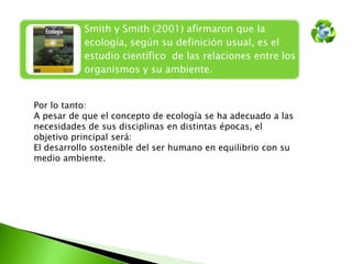 Smith y Smith (2001) afirmaron que la
ecología, según su definición usual, es el
estudio científico de las relaciones entre los
organismos y su ambiente.
Por lo tanto:
A pesar de que el concepto de ecología se ha adecuado a las
necesidades de sus disciplinas en distintas épocas, el
objetivo principal será:
El desarrollo sostenible del ser humano en equilibrio con su
medio ambiente.

 