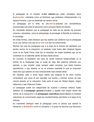 la pedagogía es el conjunto de los saberes que están orientados hacia
la educación, entendida como un fenómeno que pertenece intrínsecamente a la
especie humana y que se desarrolla de manera social.
La pedagogía, por lo tanto, es una ciencia aplicada con características
psicosociales que tiene la educación como principal interés de estudio.
Es importante destacar que la pedagogía se nutre de los aportes de diversas
ciencias y disciplinas, como la antropología, la psicología, la filosofía, la medicina y
la sociología.
De todas formas, cabe destacar que hay autores que sostienen que la pedagogía
no es una ciencia, sino que es un arte o un tipo de conocimiento.
Muchos han sido los pedagogos que a lo largo de la historia han planteado sus
teorías acerca de la educación, no obstante, entre todos ellos destacan figuras
como la de Paulo Freire. Este fue un educador de origen brasileño que se ha
convertido en un referente dentro de esta citada ciencia.
En concreto, él estableció una serie de veinte máximas fundamentales en el
ámbito de la Pedagogía bajo su punto de vista. Nos estamos refiriendo, por
ejemplo, a que enseñar exige siempre saber escuchar, que todos siempre
aprendemos, o que estudiar no es un proceso mediante el cual se consumen
ideas sino que estudiar es crear precisamente esas citadas ideas.
No obstante, junto a dicha figura habría que destacar la de otros muchos
compañeros que como él han expuesto sus teorías y visiones acerca de esta
ciencia basada en la educación. Este sería el caso de Robert Gagné, Jürgen
Habermas o Iván Petrovich Pavlov.
La pedagogía puede ser categorizada de acuerdo a diversos criterios. Suele
hablarse de la pedagogía general (vinculada a aquello más amplio dentro del
ámbito de la educación) o de pedagogías específicas (desarrolladas en distintas
estructuras de conocimiento según los acontecimientos percibidos a lo largo de la
historia).
Es importante distinguir entre la pedagogía como la ciencia que estudia la
educación y la didáctica como la disciplina o el grupo de técnicas que favorecen
 