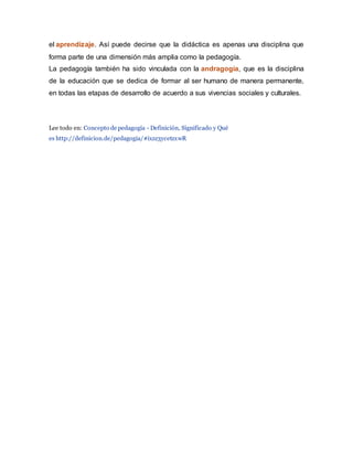 el aprendizaje. Así puede decirse que la didáctica es apenas una disciplina que
forma parte de una dimensión más amplia como la pedagogía.
La pedagogía también ha sido vinculada con la andragogía, que es la disciplina
de la educación que se dedica de formar al ser humano de manera permanente,
en todas las etapas de desarrollo de acuerdo a sus vivencias sociales y culturales.
Lee todo en: Concepto de pedagogía - Definición, Significado y Qué
es http://definicion.de/pedagogia/#ixzz3ycetzxwR
 