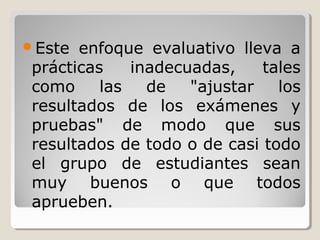 Este enfoque evaluativo lleva a
prácticas inadecuadas, tales
como las de "ajustar los
resultados de los exámenes y
pruebas" de modo que sus
resultados de todo o de casi todo
el grupo de estudiantes sean
muy buenos o que todos
aprueben.
 