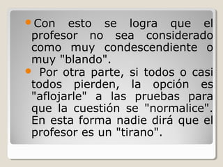 Con esto se logra que el
profesor no sea considerado
como muy condescendiente o
muy "blando".
 Por otra parte, si todos o casi
todos pierden, la opción es
"aflojarle" a las pruebas para
que la cuestión se "normalice".
En esta forma nadie dirá que el
profesor es un "tirano".
 