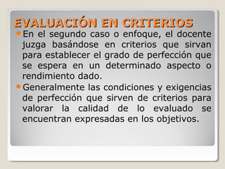 EVALUACIÓN EN CRITERIOSEVALUACIÓN EN CRITERIOS
En el segundo caso o enfoque, el docente
juzga basándose en criterios que sirvan
para establecer el grado de perfección que
se espera en un determinado aspecto o
rendimiento dado.
Generalmente las condiciones y exigencias
de perfección que sirven de criterios para
valorar la calidad de lo evaluado se
encuentran expresadas en los objetivos.
 