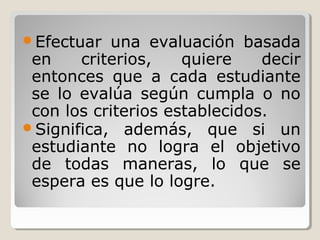 Efectuar una evaluación basada
en criterios, quiere decir
entonces que a cada estudiante
se lo evalúa según cumpla o no
con los criterios establecidos.
Significa, además, que si un
estudiante no logra el objetivo
de todas maneras, lo que se
espera es que lo logre.
 