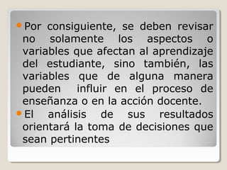 Por consiguiente, se deben revisar
no solamente los aspectos o
variables que afectan al aprendizaje
del estudiante, sino también, las
variables que de alguna manera
pueden influir en el proceso de
enseñanza o en la acción docente.
El análisis de sus resultados
orientará la toma de decisiones que
sean pertinentes
 