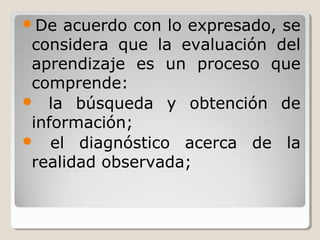 De acuerdo con lo expresado, se
considera que la evaluación del
aprendizaje es un proceso que
comprende:
 la búsqueda y obtención de
información;
 el diagnóstico acerca de la
realidad observada;
 