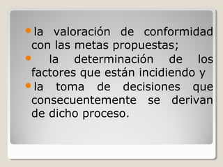 la valoración de conformidad
con las metas propuestas;
 la determinación de los
factores que están incidiendo y
la toma de decisiones que
consecuentemente se derivan
de dicho proceso.
 