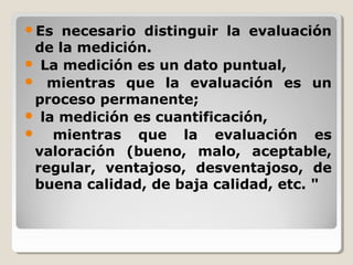 Es necesario distinguir la evaluación
de la medición.
 La medición es un dato puntual,
 mientras que la evaluación es un
proceso permanente;
 la medición es cuantificación,
 mientras que la evaluación es
valoración (bueno, malo, aceptable,
regular, ventajoso, desventajoso, de
buena calidad, de baja calidad, etc. "
 
