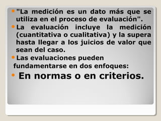 "La medición es un dato más que se
utiliza en el proceso de evaluación".
La evaluación incluye la medición
(cuantitativa o cualitativa) y la supera
hasta llegar a los juicios de valor que
sean del caso.
Las evaluaciones pueden
fundamentarse en dos enfoques:
 En normas o en criterios.
 