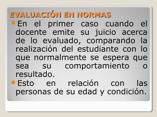 EVALUACIÓN EN NORMASEVALUACIÓN EN NORMAS
En el primer caso cuando el
docente emite su juicio acerca
de lo evaluado, comparando la
realización del estudiante con lo
que normalmente se espera que
sea su comportamiento o
resultado.
Esto en relación con las
personas de su edad y condición.
 