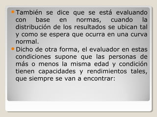 También se dice que se está evaluando
con base en normas, cuando la
distribución de los resultados se ubican tal
y como se espera que ocurra en una curva
normal.
Dicho de otra forma, el evaluador en estas
condiciones supone que las personas de
más o menos la misma edad y condición
tienen capacidades y rendimientos tales,
que siempre se van a encontrar:
 