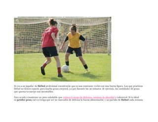 ISTOCKPHOTO/THINKSTOCK
Si ves a un jugador de fútbol profesional encontrarás que es una constante verles con una buena figura. Los que practican
fútbol no tienen espacio para mucha grasa corporal, ya que durante los 90 minutos de ejercicio, las cantidades de grasa
que quema tu cuerpo son incontables.
Esto ayuda a mantener un peso saludable que reduce el riesgo de diabetes, combate la obesidad y colesterol. Si tu ideal
es perder peso, tal vez tenga que ser un marcador de defensa la buena alimentación y un partido de fútbol cada semana.
 