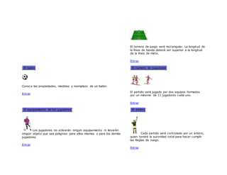 El terreno de juego será rectangular. La longitud de
la línea de banda deberá ser superior a la longitud
de la línea de meta.
Entrar
El balón
Conoce las propiedades, medidas y reemplazo de un balón.
Entrar
El número de jugadores
El partido será jugado por dos equipos formados
por un máximo de 11 jugadores cada uno.
Entrar
El equipamiento de los jugadores
Los jugadores no utilizarán ningún equipamiento ni llevarán
ningún objeto que sea peligroso para ellos mismos o para los demás
jugadores.
Entrar
El árbitro
Cada partido será controlado por un árbitro,
quien tendrá la autoridad total para hacer cumplir
las Reglas de Juego.
Entrar
 