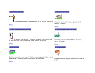 Los árbitros asistentes
Conoce los deberes e intervenciones de los árbitros asistentes.
Entrar
La duración del partido
El partido durará dos tiempos iguales de 45
minutos cada uno.
Entrar
El inicio y la reanudación del juego
Se lanzará una moneda y el equipo que gane el sorteo decidirá
la dirección en la que atacará en el primer tiempo del partido.
Entrar
El balón en juego o fuera del juego
Conoce cuando el balón está fuera del juego y
dentro del juego.
Entrar
El gol marcado
Se habrá marcado un gol cuando el balón haya traspasado totalmente la
línea de meta entre los postes y por debajo del travesaño.
Entrar
El fuera de juego
Conoce cuando un jugador está o no en fuera de
juego.
 
