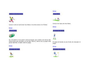 Entrar
Faltas e incorrecciones
Conoce como se sancionan las faltas e incorrecciones en el fútbol.
Entrar
Tiros libres
Conoce los tipos de tiros libres.
Entrar
El tiro penal
Se concederá un tiro penal contra el equipo que comete una de las diez
infracciones que entrañan un tiro libre directo, dentro de su propia área
penal mientras el balón esté en juego.
Entrar
El saque de banda
El saque de banda es una forma de reanudar el
juego.
Entrar
El saque de meta El saque de esquina
 