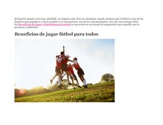 El deporte siempre será muy saludable, no importa cuál. Perono mentimos cuando decimos que el fútbol es uno de los
deportes más populares a nivel mundial y en consecuencia uno de los más practicados. Así, que esta entrega sobre
los beneficios de jugar al futbol para la salud se convertirá en un arsenal de argumentos para aquellos que lo
practican y defienden.
Beneficios de jugar fútbol para todos
 