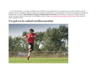 ISTYa está demostrado y con lujo de detalles que el fútbol no necesariamente es un deporte que puedan practicar solo los
hombres. En la actualidad, miles de equipos femeninos de aficionadas o profesionales se forman para ganarle la batalla a la
desigualdad. Por ello, losbeneficios de jugar al fútbol para la salud no discriminan en genero, ni edad. Entonces,
vamos a conocer cómo el marcador de una óptima salud es algo a lo que debemos apuntar cada mañana. Mira cómo lo
logras jugando fútbol.
Un gol en la salud cardiovascular
 