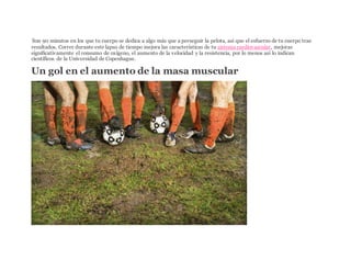 ISon 90 minutos en los que tu cuerpo se dedica a algo más que a perseguir la pelota, así que el esfuerzo de tu cuerpo trae
resultados. Correr durante este lapso de tiempo mejora las características de tu sistema cardiovascular, mejoras
significativamente el consumo de oxígeno, el aumento de la velocidad y la resistencia, por lo menos así lo indican
científicos de la Universidad de Copenhague.
Un gol en el aumento de la masa muscular
JUPITERIMAGES/COMSTOCK/THINKSTOCK
 