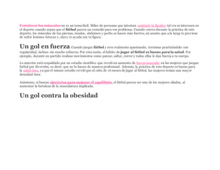 Fortalecer los músculos no es un tema fácil. Miles de personas que intentan combatir la flacidez tal vez se interesen en
el deporte cuando sepan que el fútbol parece un remedio para ese problema. Cuando corres durante la práctica de este
deporte, los músculos de tus piernas, muslos, abdomen y pecho se hacen más fuertes, un asunto que a la larga te previene
de sufrir lesiones futuras y, claro, te ayuda con tu figura.
Un gol en fuerza Cuando juegas fútbol y eres realmente apasionado, terminas practicándolo con
regularidad, incluso sin mucho esfuerzo. Por esta razón, el hábito de jugar al fútbol es bueno para la salud. Por
ejemplo, durante un partido realizas movimientos como patear, saltar, correr y todos ellos le dan fuerza a tu cuerpo.
Lo anterior está respaldado por un estudio científico que revelóun aumento de fuerza muscular en las mujeres que juegan
futbol por diversión, es decir, que no lo hacen de manera profesional. Además, la práctica de este deporte es bueno para
la salud ósea, ya que el mismo estudio revelóque al cabo de 16 meses de jugar al fútbol, las mujeres tenían una mayor
densidad ósea.
Asimismo, si buscas ejercicios para mejorar el equilibrio, el fútbol parece ser uno de los mejores aliados, al
aumentar la fortaleza de la musculatura implicada.
Un gol contra la obesidad
 