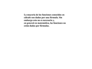 La mayoría de las funciones conocidas en
cálculo son dadas por una fórmula. Sin
embargo esto no es necesario y,
en general en matemática, las funciones no
están dadas por fórmulas.

 