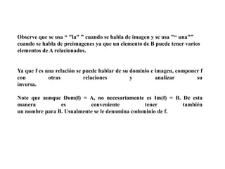 Observe que se usa “ "la" ” cuando se habla de imagen y se usa "“ una"”
cuando se habla de preimagenes ya que un elemento de B puede tener varios
elementos de A relacionados.

Ya que f es una relación se puede hablar de su dominio e imagen, componer f
con
otras
relaciones
y
analizar
su
inversa.
Note que aunque Dom(f) = A, no necesariamente es Im(f) = B. De esta
manera
es
conveniente
tener
también
un nombre para B. Usualmente se le denomina codominio de f.

 