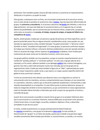 pertenecen. Pero también pueden situarse del lado contrario y convertirse en importantísimos
obstáculos si lo quieren y su poder los avala.
Estos grupos, cualesquiera sean sus fines, son el principal componente de la estructura social y
será en estos donde se pondrán en práctica los roles y estatus. Hay dos tipos bien diferenciados de
grupos, los primarios y secundarios. En el primero ubicamos a la familia del individuo, a este no se
elige pertenecer, sino que está dado por la convivencia diaria y en el segundo hay un variado
abanico de posibilidades, que se caracterizará por los intereses afines, cooperación y proyectos y
entre estos se encuentra a la escuela, el trabajo, el grupo de amigos, el equipo de fútbol o los
compañeros de teatro.
Aparte, existen grupos creados por una persona o grupo de personas con fines específicos, que en
general pretenden poner foco en alguna situación o problemática social, como pueden ser, por
ejemplo las organizaciones civiles, también llamadas “no gubernamentales” o “del tercer sector”
(también se llama “sociedad civil organizada”). En estos grupos, las personas conforman equipos
de trabajo que intentan enfocar y solucionar distintas problemáticas como por ejemplo atender a
niños en situación de riesgo, ofrecer espacios de participación ciudadana, reunir fondos para
tratamientos de salud, luchar por los derechos humanos, entre otras causas.
Los grupos políticos también son muy populares, aunque se conocen mayoritariamente con el
nombre de “partidos políticos” o “corrientes políticas”. En este caso, el grupo además de la
voluntad y un fin común, adhieren también a una ideología política más o menos homogénea, y en
general, hay roles y sobre todo jerarquías mucho más marcadas que en los grupos de las
organizaciones civiles. Puede que exista también la figura de un “líder”, representado por quien
tiene la mayor trayectoria o poder social, y que aspira a un cargo o puesto específico dentro del
gobierno local, provincial o nacional.
Y entre las características más salientes que observan estos y sus integrantes se cuentan la
comunicación entre los miembros, normas y comportamientos que el tiempo y el uso convertirán
en costumbres, intereses y valores que se discutirán pudiendo aceptárselos o rechazárselos y cada
miembro desempeñará un rol específico. En este último punto es preciso detenerse, porque no
todos los integrantes tendrán la misma importancia, ya que comúnmente en estas organizaciones
están los llamados líderes formales o informales que serán un poco los que guiarán el camino y
cometido del grupo.
A partir de la comunicación es posible la creación de los grupos en la sociedad. Podríamos decir
que la comunicación es un proceso inherente, imprescindible para la asociación entre personas.
¿Cómo harían éstas si no para llegar a acuerdos, establecer objetivos o fines, y desarrollar
actividades en pos de una causa?
En tanto, cuando la pertenencia a un grupo está básicamente determinada por
los ingresos económicos, a ese grupo se lo denomina clase social. En este sentido, la
denominación de “grupos” es un factor de estudio, puesto que se divide a las personas según
variables previamente determinadas para facilitar su reconocimiento, su estudio, y en muchos
 