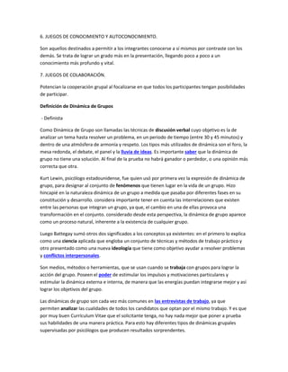 6. JUEGOS DE CONOCIMIENTO Y AUTOCONOCIMIENTO.
Son aquellos destinados a permitir a los integrantes conocerse a sí mismos por contraste con los
demás. Se trata de lograr un grado más en la presentación, llegando poco a poco a un
conocimiento más profundo y vital.
7. JUEGOS DE COLABORACIÓN.
Potencian la cooperación grupal al focalizarse en que todos los participantes tengan posibilidades
de participar.
Definición de Dinámica de Grupos
- Definista
Como Dinámica de Grupo son llamadas las técnicas de discusión verbal cuyo objetivo es la de
analizar un tema hasta resolver un problema, en un periodo de tiempo (entre 30 y 45 minutos) y
dentro de una atmósfera de armonía y respeto. Los tipos más utilizados de dinámica son el foro, la
mesa redonda, el debate, el panel y la lluvia de ideas. Es importante saber que la dinámica de
grupo no tiene una solución. Al final de la prueba no habrá ganador o perdedor, o una opinión más
correcta que otra.
Kurt Lewin, psicólogo estadounidense, fue quien usó por primera vez la expresión de dinámica de
grupo, para designar al conjunto de fenómenos que tienen lugar en la vida de un grupo. Hizo
hincapié en la naturaleza dinámica de un grupo a medida que pasaba por diferentes fases en su
constitución y desarrollo. considera importante tener en cuenta las interrelaciones que existen
entre las personas que integran un grupo, ya que, el cambio en una de ellas provoca una
transformación en el conjunto. considerado desde esta perspectiva, la dinámica de grupo aparece
como un proceso natural, inherente a la existencia de cualquier grupo.
Luego Battegay sumó otros dos significados a los conceptos ya existentes: en el primero lo explica
como una ciencia aplicada que engloba un conjunto de técnicas y métodos de trabajo práctico y
otro presentado como una nueva ideología que tiene como objetivo ayudar a resolver problemas
y conflictos interpersonales.
Son medios, métodos o herramientas, que se usan cuando se trabaja con grupos para lograr la
acción del grupo. Poseen el poder de estimular los impulsos y motivaciones particulares y
estimular la dinámica externa e interna, de manera que las energías puedan integrarse mejor y así
lograr los objetivos del grupo.
Las dinámicas de grupo son cada vez más comunes en las entrevistas de trabajo, ya que
permiten analizar las cualidades de todos los candidatos que optan por el mismo trabajo. Y es que
por muy buen Currículum Vitae que el solicitante tenga, no hay nada mejor que poner a prueba
sus habilidades de una manera práctica. Para esto hay diferentes tipos de dinámicas grupales
supervisadas por psicólogos que producen resultados sorprendentes.
 