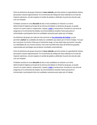 Entre las dinámicas de grupos tenemos la mesa redonda, permite evaluar la capacidad de síntesis,
persuasión y buena argumentación. En la entrevista de trabajo de mesa redonda no se trata de
imponer opiniones, sino de respetar el cambio de palabra y defender el punto de vista de cada
uno con empatía.
El debate consiste en unas discusión de dos o más candidatos en relación a un tema
determinado.El objetivo principal de las técnicas de debate en dinámica de grupo, se puede
resumir en cuatro valores: cooperación, respeto, orden y compromiso. Consiste en una serie de
preguntas en la entrevista de empleo, los entrevistadores estudian hasta qué punto el
entrevistado o participante tiene las cualidades necesarias para optar por el trabajo.
Las dinámicas de grupo son cada vez más comunes en las entrevistas de trabajo, ya que
permiten analizar las cualidades de todos los candidatos que optan por el mismo trabajo. Y es que
por muy buen Currículum Vitae que el solicitante tenga, no hay nada mejor que poner a prueba
sus habilidades de una manera práctica. Para esto hay diferentes tipos de dinámicas grupales
supervisadas por psicólogos que producen resultados sorprendentes.
Entre las dinámicas de grupos tenemos la mesa redonda, permite evaluar la capacidad de síntesis,
persuasión y buena argumentación. En la entrevista de trabajo de mesa redonda no se trata de
imponer opiniones, sino de respetar el cambio de palabra y defender el punto de vista de cada
uno con empatía.
El debate consiste en unas discusión de dos o más candidatos en relación a un tema
determinado.El objetivo principal de las técnicas de debate en dinámica de grupo, se puede
resumir en cuatro valores: cooperación, respeto, orden y compromiso. Consiste en una serie de
preguntas en la entrevista de empleo, los entrevistadores estudian hasta qué punto el
entrevistado o participante tiene las cualidades necesarias para optar por el trabajo.
 