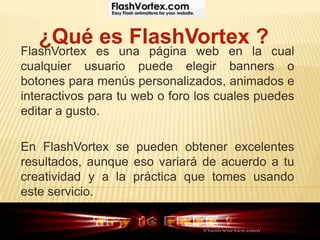 ¿Qué es FlashVortex ?
FlashVortex es una página web en la cual
cualquier usuario puede elegir banners o
botones para menús personalizados, animados e
interactivos para tu web o foro los cuales puedes
editar a gusto.

En FlashVortex se pueden obtener excelentes
resultados, aunque eso variará de acuerdo a tu
creatividad y a la práctica que tomes usando
este servicio.
 