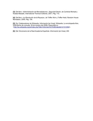 [3]: Del libro: «Administración de Mercadotecnia», Segunda Edición, de Czinkota Michael y
Kotabe Masaaki, International Thomson Editores, 2001, Pág. 115.
[4]: Del libro: «La Revolución de la Riqueza», de Toffler Alvin y Toffler Heidi, Random House
Mondadori, 2006, Pág. 154.
[5]: De: Colaboradores de Wikipedia. Información [en línea]. Wikipedia, La enciclopedia libre,
2008 [fecha de consulta: 28 de octubre del 2008]. Disponible en
<http://es.wikipedia.org/w/index.php?title=Informaci%C3%B3n&oldid=21312394>.
[6]: Del: Diccionario de la Real Academia Española. Información [en línea]. 200
 