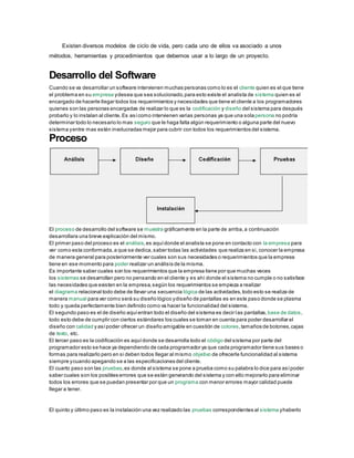 Existen diversos modelos de ciclo de vida, pero cada uno de ellos va asociado a unos
métodos, herramientas y procedimientos que debemos usar a lo largo de un proyecto.
Desarrollo del Software
Cuando se va desarrollar un software intervienen muchas personas como lo es el cliente quien es el que tiene
el problema en su empresa ydesea que sea solucionado,para esto existe el analista de sistema quien es el
encargado de hacerle llegar todos los requerimientos y necesidades que tiene el cliente a los programadores
quienes son las personas encargadas de realizar lo que es la codificación y diseño del sistema para después
probarlo y lo instalan al cliente.Es asícomo intervienen varias personas ya que una solapersona no podría
determinar todo lo necesario lo mas seguro que le haga falta algún requerimiento o alguna parte del nuevo
sistema yentre mas estén involucradas mejor para cubrir con todos los requerimientos del sistema.
Proceso
El proceso de desarrollo del software se muestra gráficamente en la parte de arriba,a continuación
desarrollara una breve explicación del mismo.
El primer paso del proceso es el análisis,es aquídonde el analista se pone en contacto con la empresa para
ver como esta conformada,a que se dedica,saber todas las actividades que realiza en si, conocer la empresa
de manera general para posteriormente ver cuales son sus necesidades o requerimientos que la empresa
tiene en ese momento para poder realizar un análisis de la misma.
Es importante saber cuales son los requerimientos que la empresa tiene por que muchas veces
los sistemas se desarrollan pero no pensando en el cliente y es ahí donde el sistema no cumple o no satisface
las necesidades que existen en la empresa,según los requerimientos se empieza a realizar
el diagrama relacional todo debe de llevar una secuencia lógica de las actividades,todo esto se realiza de
manera manual para ver como será su diseño lógico ydiseño de pantallas es en este paso donde se plasma
todo y queda perfectamente bien definido como va hacer la funcionalidad del sistema.
El segundo paso es el de diseño aquíentran todo el diseño del sistema es decir las pantallas, base de datos,
todo esto debe de cumplir con ciertos estándares los cuales se toman en cuenta para poder desarrollar el
diseño con calidad y asípoder ofrecer un diseño amigable en cuestión de colores,tamaños de botones,cajas
de texto, etc.
El tercer paso es la codificación es aquídonde se desarrolla todo el código del sistema por parte del
programador esto se hace ya dependiendo de cada programador ya que cada programador tiene sus bases o
formas para realizarlo pero en si deben todos llegar al mismo objetivo de ofrecerle funcionalidad al sistema
siempre ycuando apegando se a las especificaciones del cliente.
El cuarto paso son las pruebas,es donde al sistema se pone a prueba como su palabra lo dice para asípoder
saber cuales son los posibles errores que se están generando del sistema y con ello mejorarlo para eliminar
todos los errores que se puedan presentar por que un programa con menor errores mayor calidad puede
llegar a tener.
El quinto y último paso es la instalación una vez realizado las pruebas correspondientes al sistema yhaberlo
 