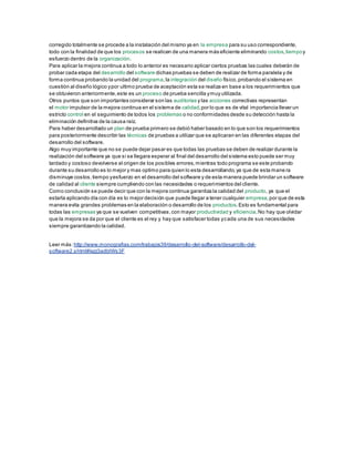 corregido totalmente se procede a la instalación del mismo ya en la empresa para su uso correspondiente,
todo con la finalidad de que los procesos se realicen de una manera más eficiente eliminando costos,tiempoy
esfuerzo dentro de la organización.
Para aplicar la mejora continua a todo lo anterior es necesario aplicar ciertos pruebas las cuales deberán de
probar cada etapa del desarrollo del software dichas pruebas se deben de realizar de forma paralela y de
forma continua probando la unidad del programa,la integración del diseño físico,probando el sistema en
cuestión al diseño lógico ypor ultimo prueba de aceptación esta se realiza en base a los requerimientos que
se obtuvieron anteriormente,este es un proceso de prueba sencilla ymuy utilizada.
Otros puntos que son importantes considerar son las auditorias y las acciones correctivas representan
el motor impulsor de la mejora continua en el sistema de calidad,por lo que es de vital importancia llevar un
estricto control en el seguimiento de todos los problemas o no conformidades desde su detección hasta la
eliminación definitiva de la causa raíz.
Para haber desarrollado un plan de prueba primero se debió haber basado en lo que son los requerimientos
para posteriormente describir las técnicas de pruebas a utilizar que se aplicaran en las diferentes etapas del
desarrollo del software.
Algo muy importante que no se puede dejar pasar es que todas las pruebas se deben de realizar durante la
realización del software ya que si se llegara esperar al final del desarrollo del sistema esto puede ser muy
tardado y costoso devolverse al origen de los posibles errores,mientras todo programa se este probando
durante su desarrollo es lo mejor y mas optimo para quien lo esta desarrollando,ya que de esta mane ra
disminuye costos,tiempo yesfuerzo en el desarrollo del software y de esta manera puede brindar un software
de calidad al cliente siempre cumpliendo con las necesidades o requerimientos del cliente.
Como conclusión se puede decir que con la mejora continua garantiza la calidad del producto, ya que el
estarla aplicando día con día es lo mejor decisión que puede llegar a tener cualquier empresa,por que de esta
manera evita grandes problemas en la elaboración o desarrollo de los productos.Esto es fundamental para
todas las empresas ya que se vuelven competitivas,con mayor productividad y eficiencia.No hay que olvidar
que la mejora se da por que el cliente es el rey y hay que satisfacer todas ycada una de sus necesidades
siempre garantizando la calidad.
Leer más: http://www.monografias.com/trabajos39/desarrollo-del-software/desarrollo-del-
software2.shtml#ixzz3adblWs3F
 