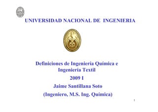 UNIVERSIDAD NACIONAL DE INGENIERIA




   Definiciones de Ingeniería Química e
             Ingeniería Textil
                 2009 I
          Jaime Santillana Soto
      (Ingeniero, M.S. Ing. Química)
                                          1
 