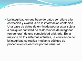 La integridad en una base de datos se refiere a la corrección y exactitud de la información contenida. Una base de datos determinada podría estar sujeta a cualquier cantidad de restricciones de integridad (en general) de una complejidad arbitraria. En la mayoría de los sistemas actuales, la verificación de la integridad se realiza mediante códigos de procedimientos escritos por los usuarios.