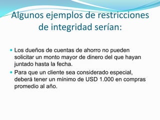 Algunos ejemplos de restricciones de integridad serían:Los dueños de cuentas de ahorro no pueden solicitar un monto mayor de dinero del que hayan juntado hasta la fecha.Para que un cliente sea considerado especial, deberá tener un mínimo de USD 1.000 en compras promedio al año.