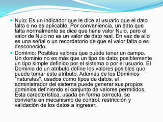 Nulo: Es un indicador que le dice al usuario que el dato falta o no es aplicable. Por conveniencia, un dato que falta normalmente se dice que tiene valor Nulo, pero el valor de Nulo no es un valor de dato real. En vez de ello es una señal o un recordatorio de que el valor falta o es desconocido.Dominio: Posibles valores que puede tener un campo. Un dominio no es más que un tipo de dato; posiblemente un tipo simple definido por el sistema o por el usuario. El Dominio de un atributo define los valores posibles que puede tomar este atributo. Además de los Dominios "naturales", usados como tipos de datos, el administrador del sistema puede generar sus propios dominios definiendo el conjunto de valores permitidos. Esta característica, usada en forma correcta, se convierte en mecanismo de control, restricción y validación de los datos a ingresar.