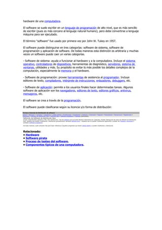 hardware de una computadora.

El software se suele escribir en un lenguaje de programación de alto nivel, que es más sencillo
de escribir (pues es más cercano al lenguaje natural humano), pero debe convertirse a lenguaje
máquina para ser ejecutado.

El término "software" fue usado por primera vez por John W. Tukey en 1957.

El software puede distinguirse en tres categorías: software de sistema, software de
programación y aplicación de software. De todas maneras esta distinción es arbitraria y muchas
veces un software puede caer un varias categorías.

- Software de sistema: ayuda a funcionar al hardware y a la computadora. Incluye el sistema
operativo, controladores de dispositivos, herramientas de diagnóstico, servidores, sistema de
ventanas, utilidades y más. Su propósito es evitar lo más posible los detalles complejos de la
computación, especialmente la memoria y el hardware.

- Software de programación: provee herramientas de asistencia al programador. Incluye
editores de texto, compiladores, intérprete de instrucciones, enlazadores, debuggers, etc.

- Software de aplicación: permite a los usuarios finales hacer determinadas tareas. Algunos
software de aplicación son los navegadores, editores de texto, editores gráficos, antivirus,
mensajeros, etc.

El software se crea a través de la programación.

El software puede clasificarse según su licencia y/o forma de distribución:
Formas o licencias de distribución de software
Adware • Beerware • Careware • Crippleware • Código abierto • Donationware • Donateware • Freeware • Greenware • Nagware • Postcardware • Ransomware • Registerware •
Shareware • Software de distribución libre • Software libre • Software propietario • Trialware (Demoware)
Definición de Software de distribución libre
(Freely redistributable software o FRS, libre distribución). Tipo de software que se puede distribuir libremente por cualquiera. Pueden distinguirse dos tipos de software de distribución
libre: aquellos que pueden modificarse y distribuirse gratuitamente, llamados software libre. Y aquellos que no pueden modificarse legalmente y pueden ser freeware, shareware o
similares (software propietario).

De todas maneras, suele utilizarse más para hacer referencia a aquellos programas que tienen código abierto y pueden modificarse y distribuirse.




Relacionado:
• Hardware
• Software pirata
• Proceso de testeo del software.
• Componentes típicos de una computadora.
 