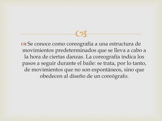 
 Se conoce como coreografía a una estructura de
movimientos predeterminados que se lleva a cabo a
la hora de ciertas danzas. La coreografía indica los
pasos a seguir durante el baile: se trata, por lo tanto,
de movimientos que no son espontáneos, sino que
obedecen al diseño de un coreógrafo.
 