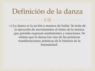 
 La danza es la acción o manera de bailar. Se trata de
la ejecución de movimientos al ritmo de la música
que permite expresar sentimientos y emociones. Se
estima que la danza fue una de las primeras
manifestaciones artísticas de la historia de la
humanidad.
Definición de la danza
 