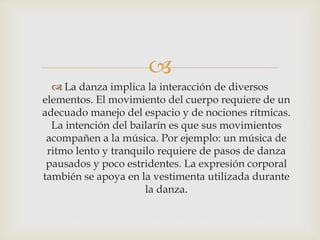 
 La danza implica la interacción de diversos
elementos. El movimiento del cuerpo requiere de un
adecuado manejo del espacio y de nociones rítmicas.
La intención del bailarín es que sus movimientos
acompañen a la música. Por ejemplo: un música de
ritmo lento y tranquilo requiere de pasos de danza
pausados y poco estridentes. La expresión corporal
también se apoya en la vestimenta utilizada durante
la danza.
 