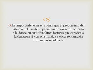 
 Es importante tener en cuenta que el predominio del
ritmo o del uso del espacio puede variar de acuerdo
a la danza en cuestión. Otros factores que exceden a
la danza en sí, como la mímica y el canto, también
forman parte del baile.
 