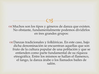 
 Muchos son los tipos y géneros de danza que existen.
No obstante, fundamentalmente podemos dividirlos
en tres grandes grupos:
 Danzas tradicionales y folklóricas. En este caso, bajo
dicha denominación se encuentran aquellas que son
fruto de la cultura popular de una población y que se
entienden como parte fundamental de su riqueza
etnográfica. Entre los mismos se hallan el flamenco,
el tango, la danza árabe o los llamados bailes de
salón.
 