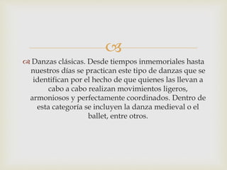 
 Danzas clásicas. Desde tiempos inmemoriales hasta
nuestros días se practican este tipo de danzas que se
identifican por el hecho de que quienes las llevan a
cabo a cabo realizan movimientos ligeros,
armoniosos y perfectamente coordinados. Dentro de
esta categoría se incluyen la danza medieval o el
ballet, entre otros.
 