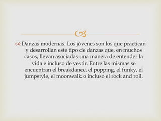 
 Danzas modernas. Los jóvenes son los que practican
y desarrollan este tipo de danzas que, en muchos
casos, llevan asociadas una manera de entender la
vida e incluso de vestir. Entre las mismas se
encuentran el breakdance, el popping, el funky, el
jumpstyle, el moonwalk o incluso el rock and roll.
 