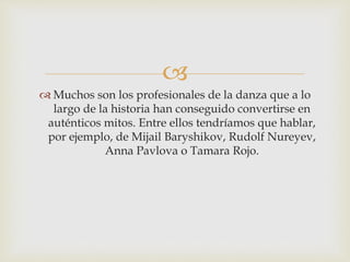 
 Muchos son los profesionales de la danza que a lo
largo de la historia han conseguido convertirse en
auténticos mitos. Entre ellos tendríamos que hablar,
por ejemplo, de Mijail Baryshikov, Rudolf Nureyev,
Anna Pavlova o Tamara Rojo.
 