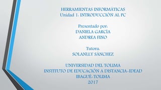 HERRAMIENTAS INFORMÁTICAS
Unidad 1: INTRODUCCIÓN AL PC
Presentado por:
DANIELA GARCÍA
ANDREA FINO
Tutora:
SOLANLLY SÁNCHEZ
UNIVERSIDAD DEL TOLIMA
INSTITUTO DE EDUCACIÓN A DISTANCIA-IDEAD
IBAGUÉ-TOLIMA
2017
 