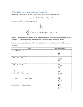Definición de la notación sigma o sumatoria
La suma de n términos                                  en forma tradicional seria:



que representada en notación sigma seria:




Donde: k se llama índice de la suma,    es el k-ésimo término, y los límites inferior y superior de la
suma son 1 y n, respectivamente, ellos equivalen al primer y último término de la suma.

Veamos unos ejemplos donde se utiliza la notación sigma para escribir sumas de una forma mas
compacta.

                             Suma                                         Notación sigma
1+2+3+…+8+9



12 + 22 + 32 + … + 82 + 92



13 + 23 + 33 + … + 83 + 93
 