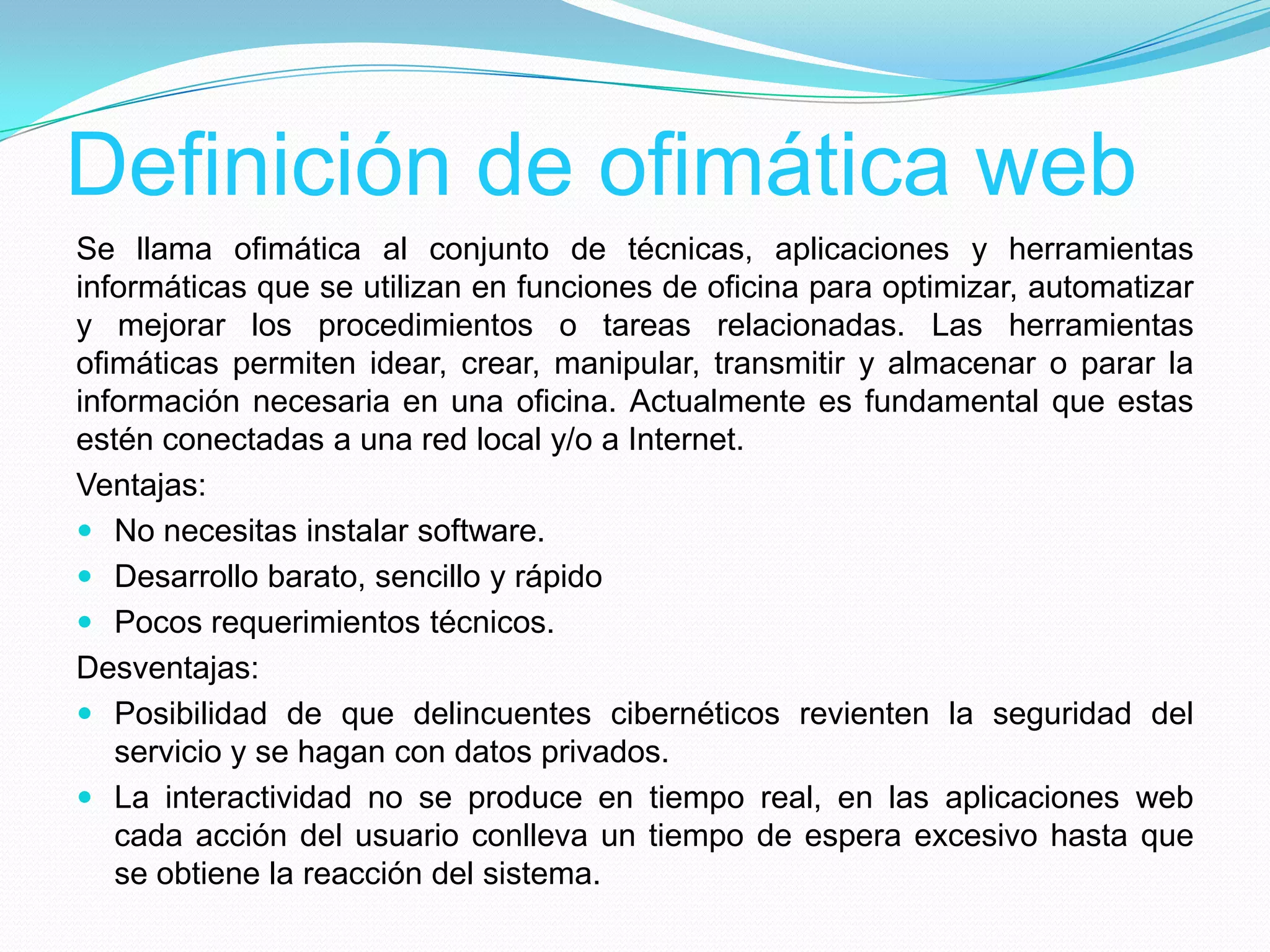 Definición de ofimática web
Se llama ofimática al conjunto de técnicas, aplicaciones y herramientas
informáticas que se utilizan en funciones de oficina para optimizar, automatizar
y mejorar los procedimientos o tareas relacionadas. Las herramientas
ofimáticas permiten idear, crear, manipular, transmitir y almacenar o parar la
información necesaria en una oficina. Actualmente es fundamental que estas
estén conectadas a una red local y/o a Internet.
Ventajas:
 No necesitas instalar software.
 Desarrollo barato, sencillo y rápido
 Pocos requerimientos técnicos.
Desventajas:
 Posibilidad de que delincuentes cibernéticos revienten la seguridad del
servicio y se hagan con datos privados.
 La interactividad no se produce en tiempo real, en las aplicaciones web
cada acción del usuario conlleva un tiempo de espera excesivo hasta que
se obtiene la reacción del sistema.
 